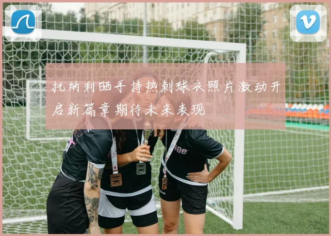 托纳利晒手持热刺球衣照片激动开启新篇章期待未来表现