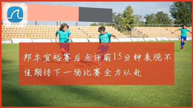 邦本宜裕赛后点评前15分钟表现不佳期待下一场比赛全力以赴