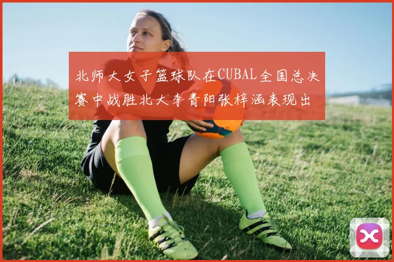 北师大女子篮球队在CUBAL全国总决赛中战胜北大李青阳张梓涵表现出色助力胜利