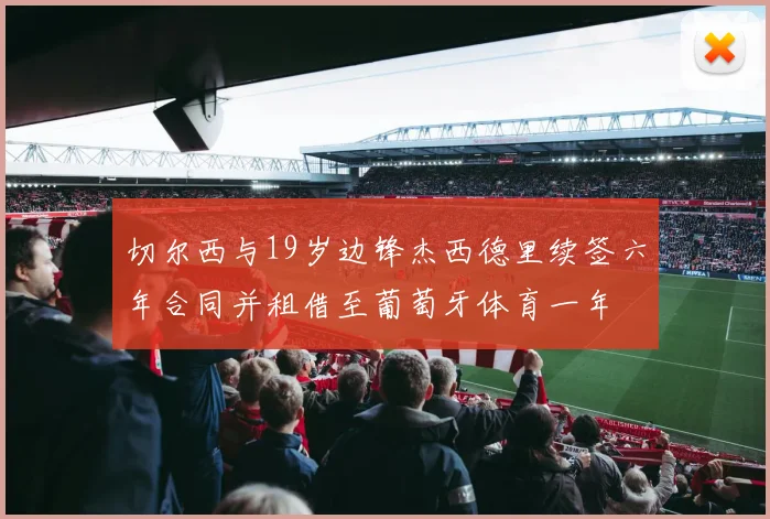 切尔西与19岁边锋杰西德里续签六年合同并租借至葡萄牙体育一年
