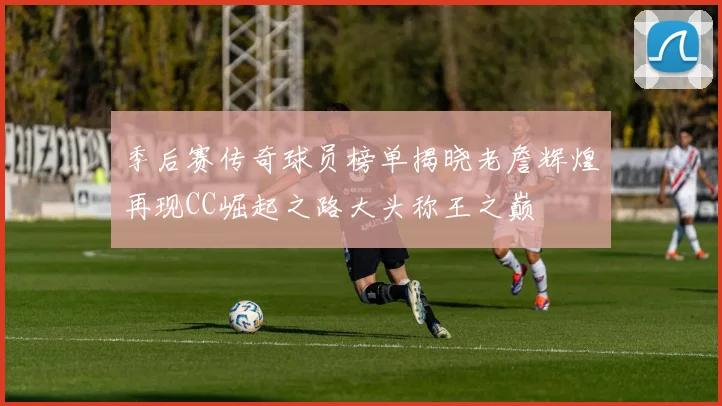 季后赛传奇球员榜单揭晓老詹辉煌再现CC崛起之路大头称王之巅