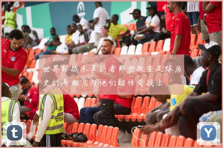 世界杯战术革新者那些改变足球历史的弄潮儿与他们的传奇战法