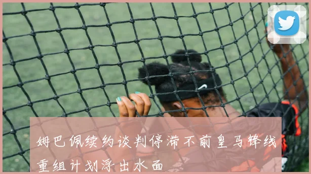 姆巴佩续约谈判停滞不前皇马锋线重组计划浮出水面