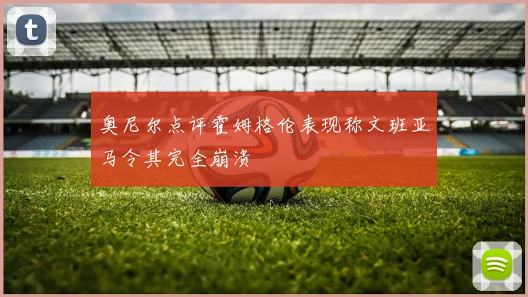 奥尼尔点评霍姆格伦表现称文班亚马令其完全崩溃