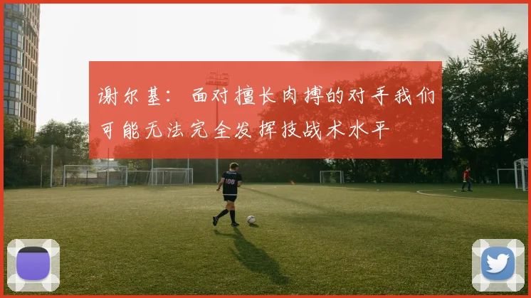 谢尔基：面对擅长肉搏的对手我们可能无法完全发挥技战术水平