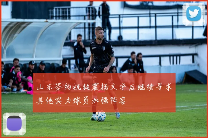 山东签约祝铭震杨文学后继续寻求其他实力球员加强阵容