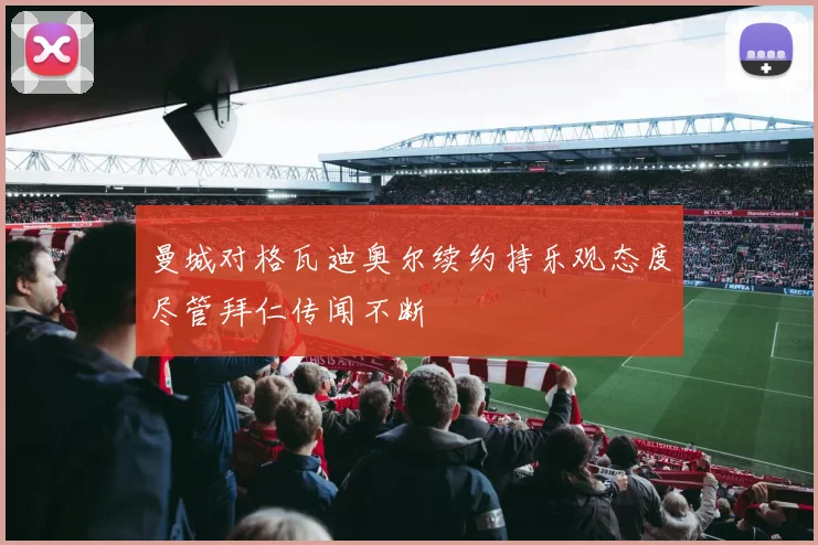 曼城对格瓦迪奥尔续约持乐观态度尽管拜仁传闻不断