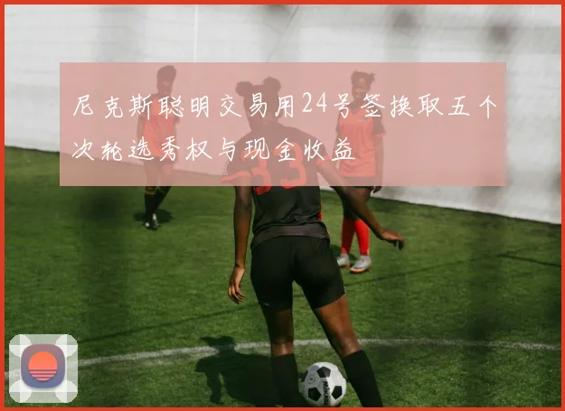 尼克斯聪明交易用24号签换取五个次轮选秀权与现金收益