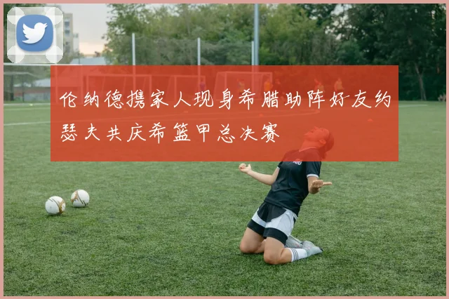 伦纳德携家人现身希腊助阵好友约瑟夫共庆希篮甲总决赛