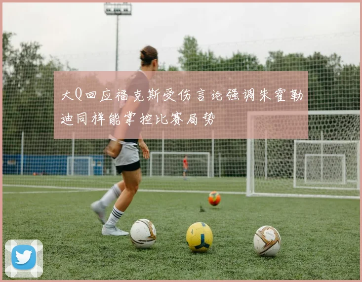 大Q回应福克斯受伤言论强调朱霍勒迪同样能掌控比赛局势