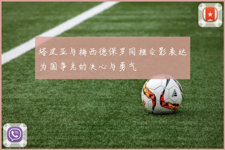 塔皮亚与梅西德保罗同框合影表达为国争光的决心与勇气