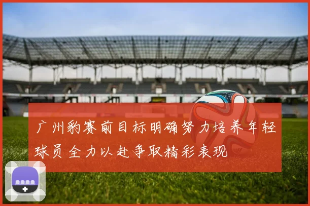 广州豹赛前目标明确努力培养年轻球员全力以赴争取精彩表现