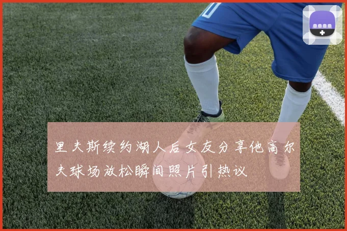 里夫斯续约湖人后女友分享他高尔夫球场放松瞬间照片引热议