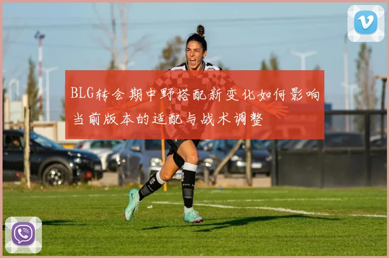 BLG转会期中野搭配新变化如何影响当前版本的适配与战术调整