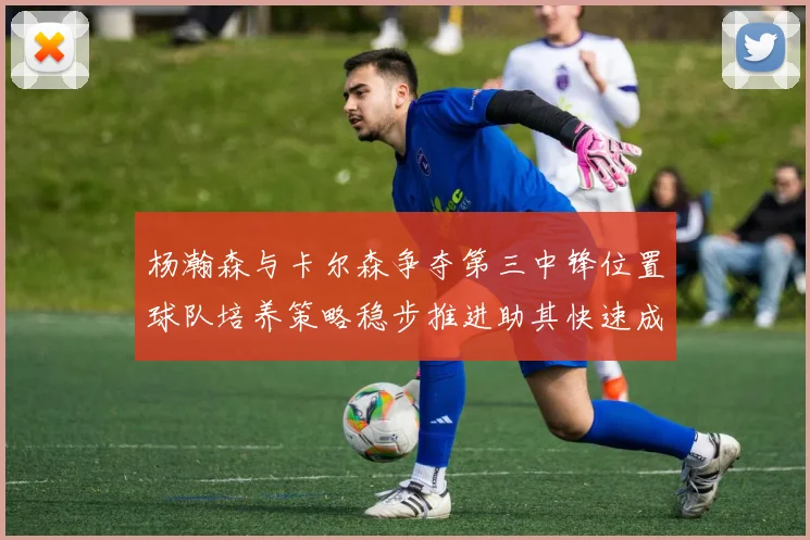 杨瀚森与卡尔森争夺第三中锋位置球队培养策略稳步推进助其快速成长